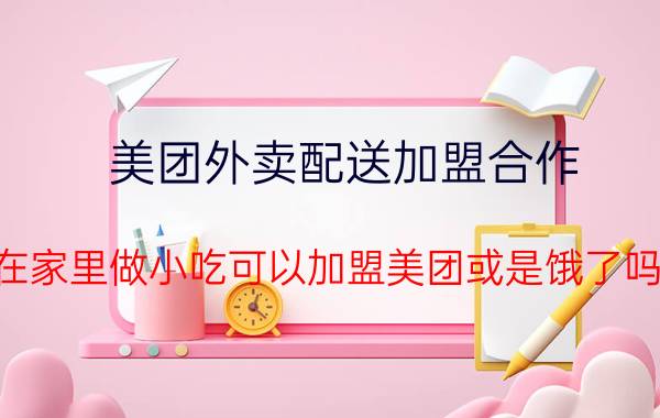 美团外卖配送加盟合作 在家里做小吃可以加盟美团或是饿了吗？